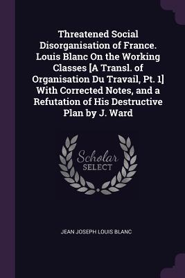 Threatened Social Disorganisation of France. Louis Blanc On the Working Classes [A Transl. of Organisation Du Travail Pt. 1] With Corrected Notes and a Refutation of His Destructive Plan by J. Ward