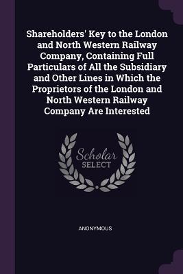 Shareholders‘ Key to the London and North Western Railway Company Containing Full Particulars of All the Subsidiary and Other Lines in Which the Proprietors of the London and North Western Railway Company Are Interested