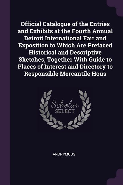 Official Catalogue of the Entries and Exhibits at the Fourth Annual Detroit International Fair and Exposition to Which Are Prefaced Historical and Descriptive Sketches Together With Guide to Places of Interest and Directory to Responsible Mercantile Hous