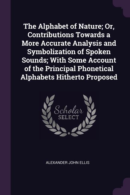 The Alphabet of Nature; Or Contributions Towards a More Accurate Analysis and Symbolization of Spoken Sounds; With Some Account of the Principal Phonetical Alphabets Hitherto Proposed