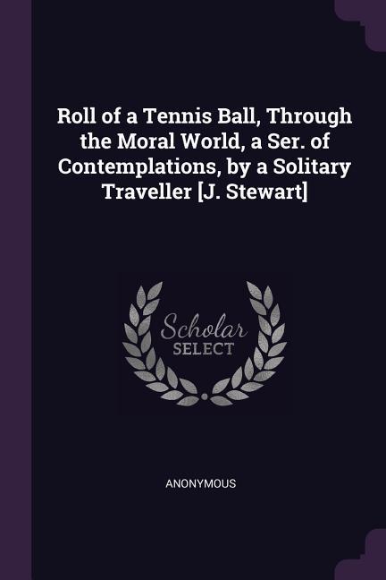 Roll of a Tennis Ball Through the Moral World a Ser. of Contemplations by a Solitary Traveller [J. Stewart]