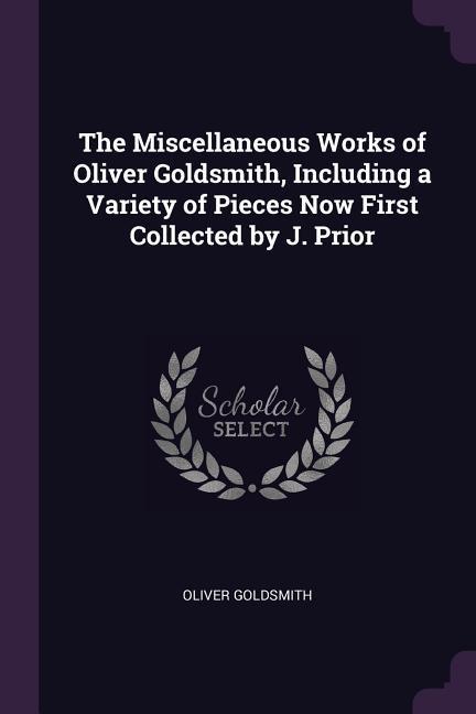 The Miscellaneous Works of Oliver Goldsmith Including a Variety of Pieces Now First Collected by J. Prior