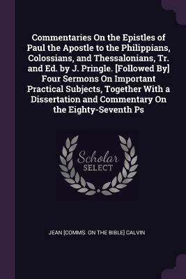 Commentaries On the Epistles of Paul the Apostle to the Philippians Colossians and Thessalonians Tr. and Ed. by J. Pringle. [Followed By] Four Sermons On Important Practical Subjects Together With a Dissertation and Commentary On the Eighty-Seventh Ps