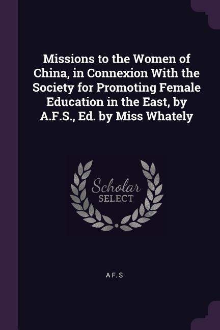 Missions to the Women of China in Connexion With the Society for Promoting Female Education in the East by A.F.S. Ed. by Miss Whately