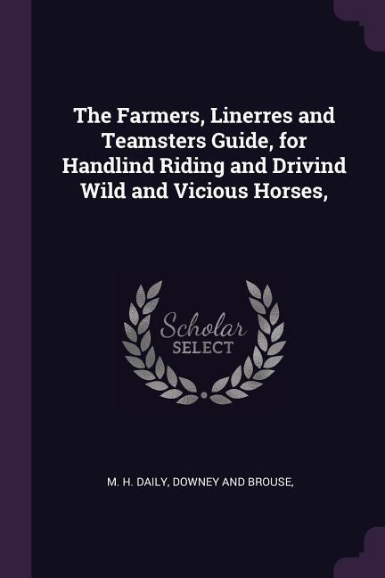 The Farmers Linerres and Teamsters Guide for Handlind Riding and Drivind Wild and Vicious Horses