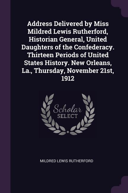 Address Delivered by Miss Mildred Lewis Rutherford Historian General United Daughters of the Confederacy. Thirteen Periods of United States History. New Orleans La. Thursday November 21st 1912