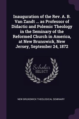 Inauguration of the Rev. A. B. Van Zandt ... as Professor of Didactic and Polemic Theology in the Seminary of the Reformed Church in America at New Brunswick New Jersey September 24 1872