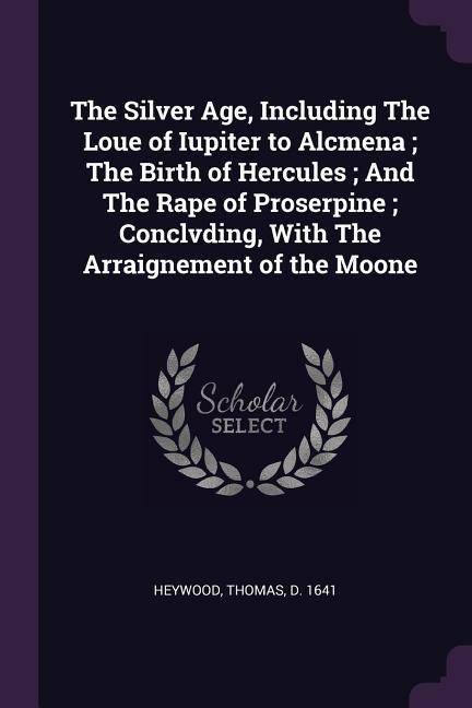 The Silver Age Including The Loue of Iupiter to Alcmena; The Birth of Hercules; And The Rape of Proserpine; Conclvding With The Arraignement of the Moone