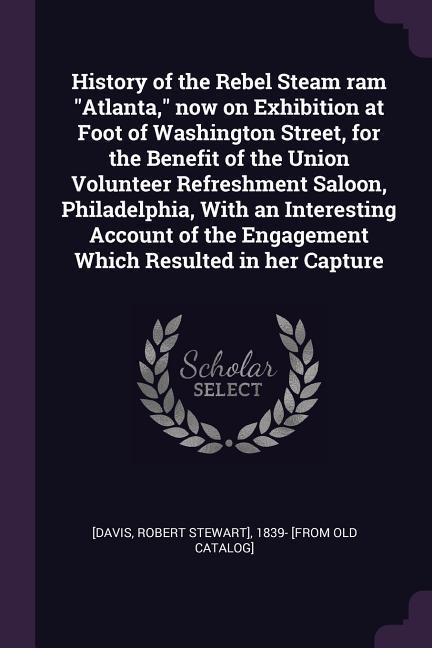 History of the Rebel Steam ram Atlanta now on Exhibition at Foot of Washington Street for the Benefit of the Union Volunteer Refreshment Saloon Philadelphia With an Interesting Account of the Engagement Which Resulted in her Capture
