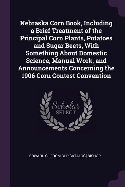 Nebraska Corn Book Including a Brief Treatment of the Principal Corn Plants Potatoes and Sugar Beets With Something About Domestic Science Manual Work and Announcements Concerning the 1906 Corn Contest Convention
