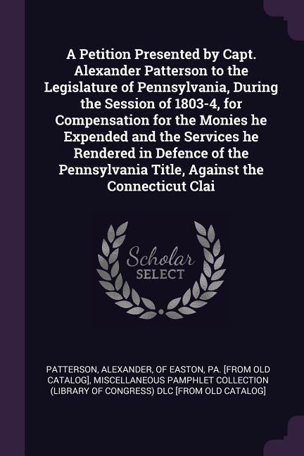 A Petition Presented by Capt. Alexander Patterson to the Legislature of Pennsylvania During the Session of 1803-4 for Compensation for the Monies he Expended and the Services he Rendered in Defence of the Pennsylvania Title Against the Connecticut Clai