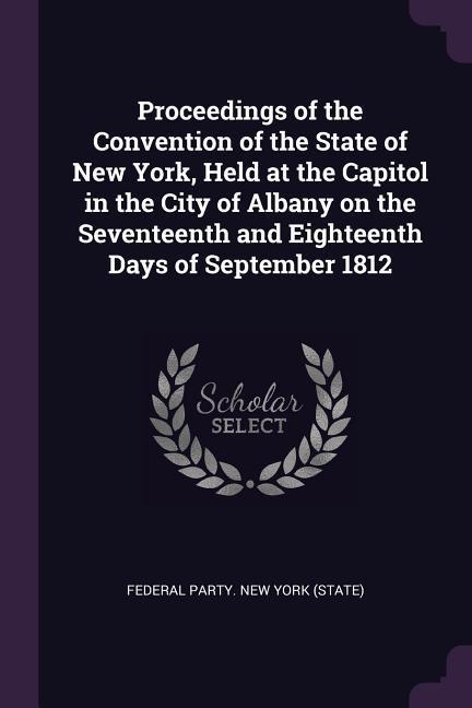 Proceedings of the Convention of the State of New York Held at the Capitol in the City of Albany on the Seventeenth and Eighteenth Days of September 1812