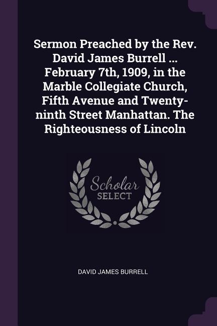 Sermon Preached by the Rev. David James Burrell ... February 7th 1909 in the Marble Collegiate Church Fifth Avenue and Twenty-ninth Street Manhattan. The Righteousness of Lincoln