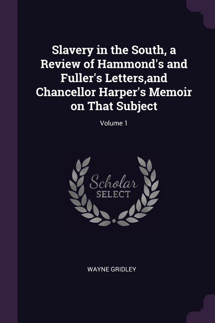 Slavery in the South a Review of Hammond‘s and Fuller‘s Letters and Chancellor Harper‘s Memoir on That Subject; Volume 1