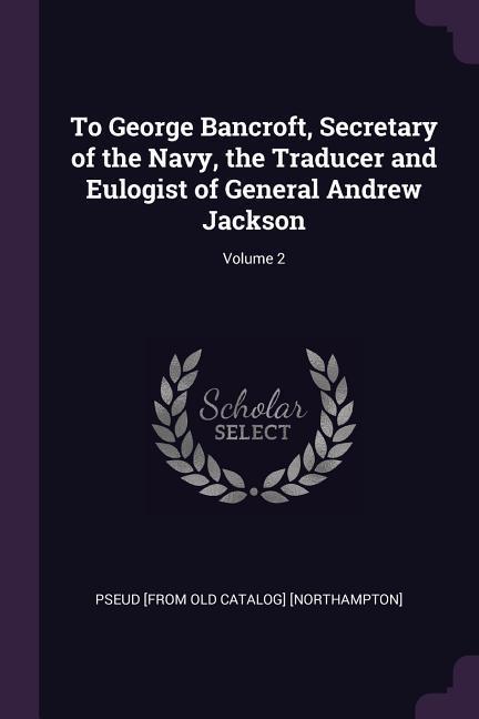 To George Bancroft Secretary of the Navy the Traducer and Eulogist of General Andrew Jackson; Volume 2
