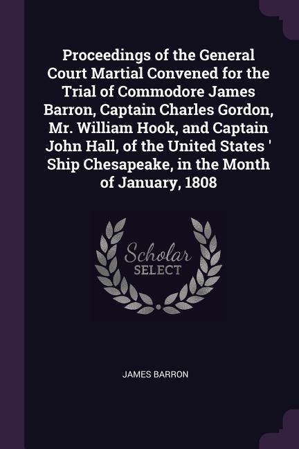 Proceedings of the General Court Martial Convened for the Trial of Commodore James Barron Captain Charles Gordon Mr. William Hook and Captain John Hall of the United States ‘ Ship Chesapeake in the Month of January 1808