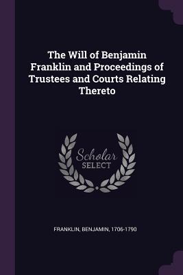 The Will of Benjamin Franklin and Proceedings of Trustees and Courts Relating Thereto