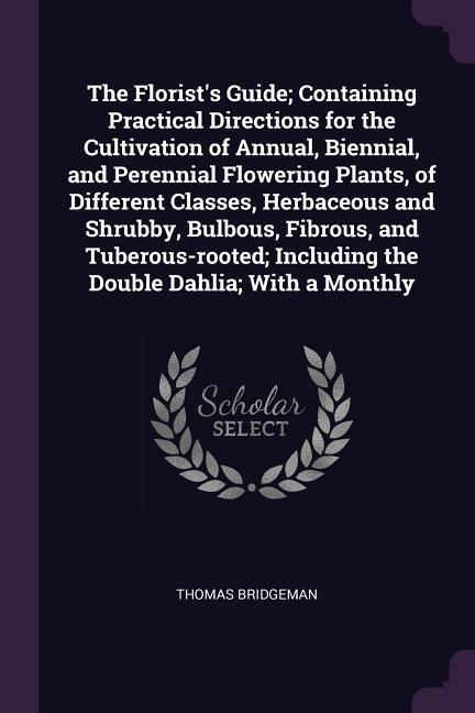 The Florist‘s Guide; Containing Practical Directions for the Cultivation of Annual Biennial and Perennial Flowering Plants of Different Classes Herbaceous and Shrubby Bulbous Fibrous and Tuberous-rooted; Including the Double Dahlia; With a Monthly