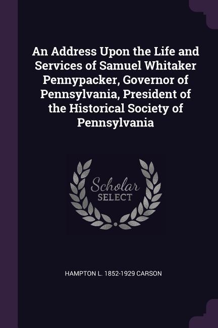 An Address Upon the Life and Services of Samuel Whitaker Pennypacker Governor of Pennsylvania President of the Historical Society of Pennsylvania