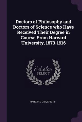 Doctors of Philosophy and Doctors of Science who Have Received Their Degree in Course From Harvard University 1873-1916