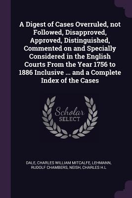 A Digest of Cases Overruled not Followed Disapproved Approved Distinguished Commented on and Specially Considered in the English Courts From the Year 1756 to 1886 Inclusive ... and a Complete Index of the Cases