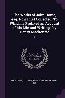 The Works of John Home esq. Now First Collected. To Which is Prefixed an Account of his Life and Writings by Henry Mackenzie