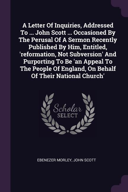 A Letter Of Inquiries Addressed To ... John Scott ... Occasioned By The Perusal Of A Sermon Recently Published By Him Entitled ‘reformation Not Subversion‘ And Purporting To Be ‘an Appeal To The People Of England On Behalf Of Their National Church‘