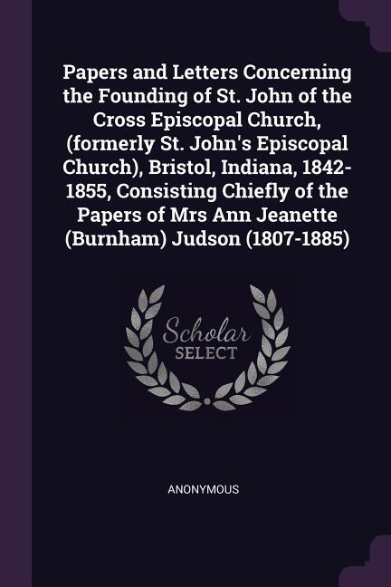 Papers and Letters Concerning the Founding of St. John of the Cross Episcopal Church (formerly St. John‘s Episcopal Church) Bristol Indiana 1842-1855 Consisting Chiefly of the Papers of Mrs Ann Jeanette (Burnham) Judson (1807-1885)