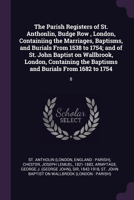The Parish Registers of St. Anthonlin Budge Row London Containiing the Marriages Baptisms and Burials From 1538 to 1754; and of St. John Baptist on Wallbrook London Containing the Baptisms and Burials From 1682 to 1754