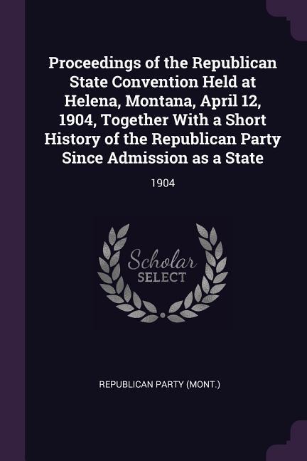 Proceedings of the Republican State Convention Held at Helena Montana April 12 1904 Together With a Short History of the Republican Party Since Admission as a State
