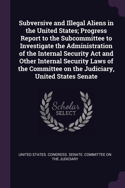 Subversive and Illegal Aliens in the United States; Progress Report to the Subcommittee to Investigate the Administration of the Internal Security Act and Other Internal Security Laws of the Committee on the Judiciary United States Senate
