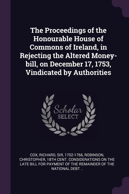 The Proceedings of the Honourable House of Commons of Ireland in Rejecting the Altered Money-bill on December 17 1753 Vindicated by Authorities
