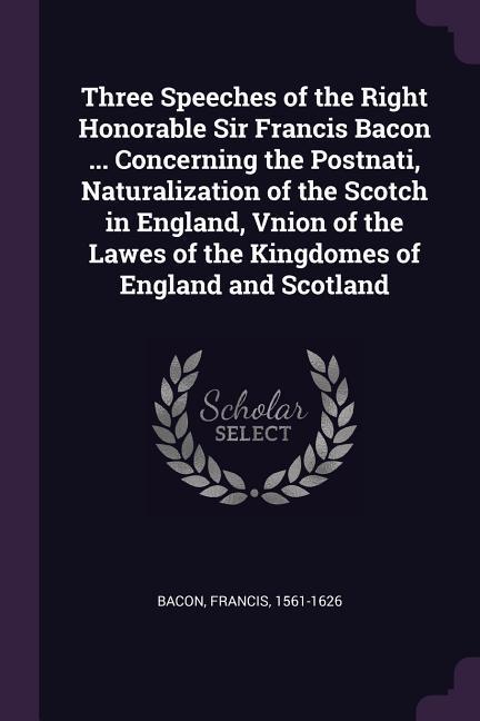 Three Speeches of the Right Honorable Sir Francis Bacon ... Concerning the Postnati Naturalization of the Scotch in England Vnion of the Lawes of the Kingdomes of England and Scotland