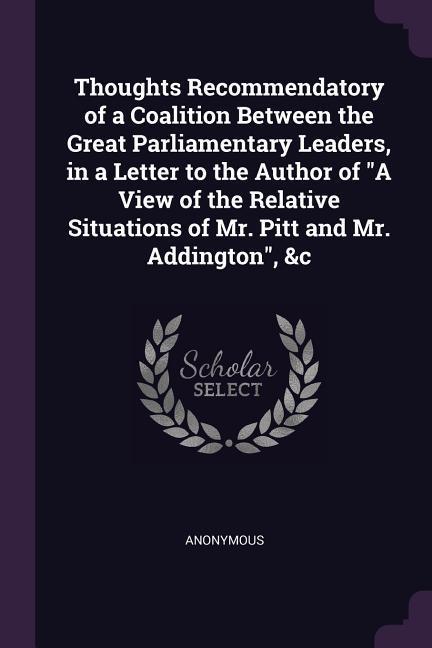 Thoughts Recommendatory of a Coalition Between the Great Parliamentary Leaders in a Letter to the Author of A View of the Relative Situations of Mr. Pitt and Mr. Addington &c