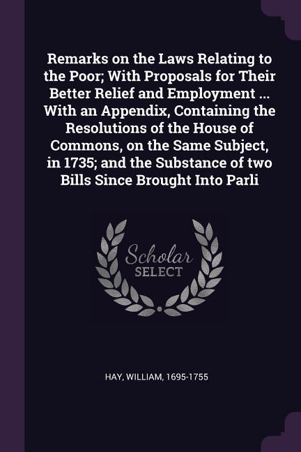 Remarks on the Laws Relating to the Poor; With Proposals for Their Better Relief and Employment ... With an Appendix Containing the Resolutions of the House of Commons on the Same Subject in 1735; and the Substance of two Bills Since Brought Into Parli