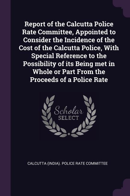 Report of the Calcutta Police Rate Committee Appointed to Consider the Incidence of the Cost of the Calcutta Police With Special Reference to the Possibility of its Being met in Whole or Part From the Proceeds of a Police Rate
