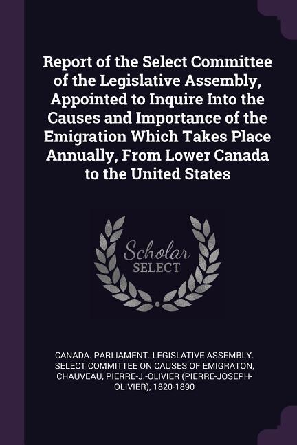 Report of the Select Committee of the Legislative Assembly Appointed to Inquire Into the Causes and Importance of the Emigration Which Takes Place Annually From Lower Canada to the United States