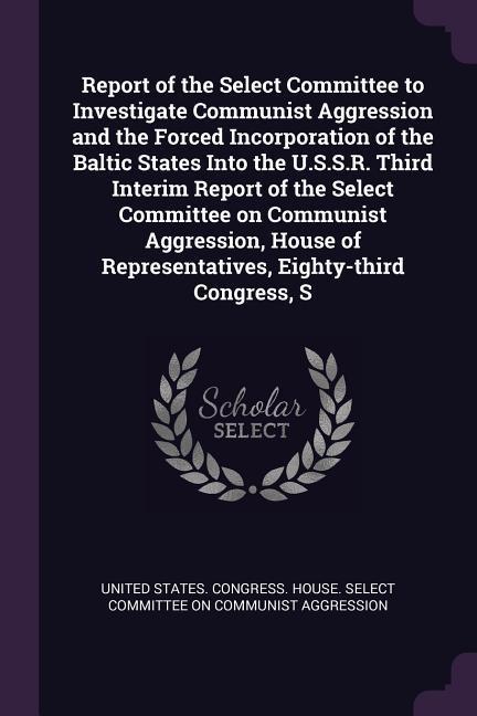 Report of the Select Committee to Investigate Communist Aggression and the Forced Incorporation of the Baltic States Into the U.S.S.R. Third Interim Report of the Select Committee on Communist Aggression House of Representatives Eighty-third Congress S