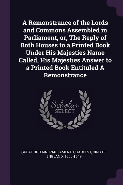 A Remonstrance of the Lords and Commons Assembled in Parliament or The Reply of Both Houses to a Printed Book Under His Majesties Name Called His Majesties Answer to a Printed Book Entituled A Remonstrance