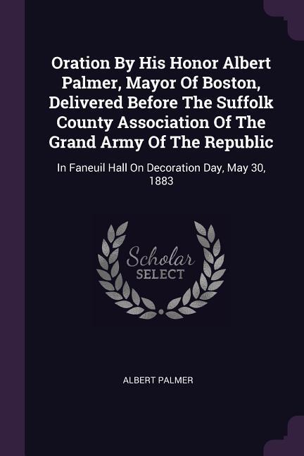 Oration By His Honor Albert Palmer Mayor Of Boston Delivered Before The Suffolk County Association Of The Grand Army Of The Republic