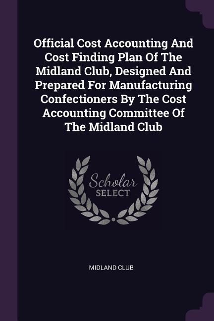 Official Cost Accounting And Cost Finding Plan Of The Midland Club ed And Prepared For Manufacturing Confectioners By The Cost Accounting Committee Of The Midland Club