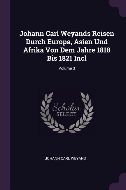 Johann Carl Weyands Reisen Durch Europa Asien Und Afrika Von Dem Jahre 1818 Bis 1821 Incl; Volume 3