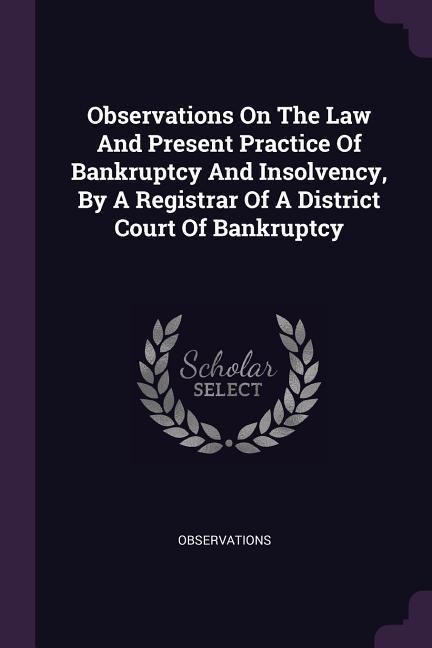 Observations On The Law And Present Practice Of Bankruptcy And Insolvency By A Registrar Of A District Court Of Bankruptcy