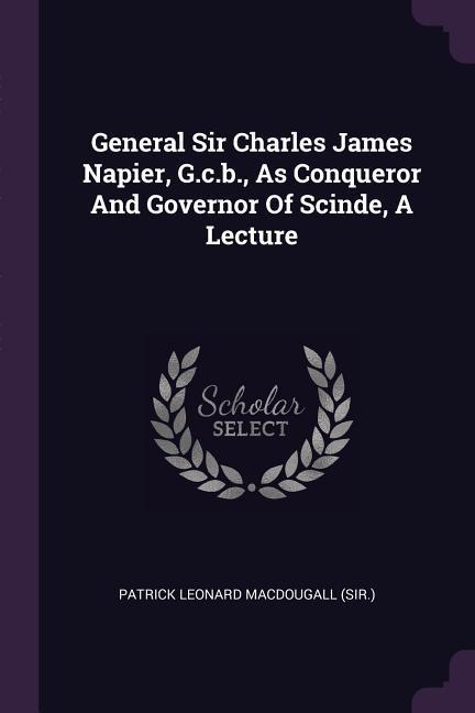 General Sir Charles James Napier G.c.b. As Conqueror And Governor Of Scinde A Lecture