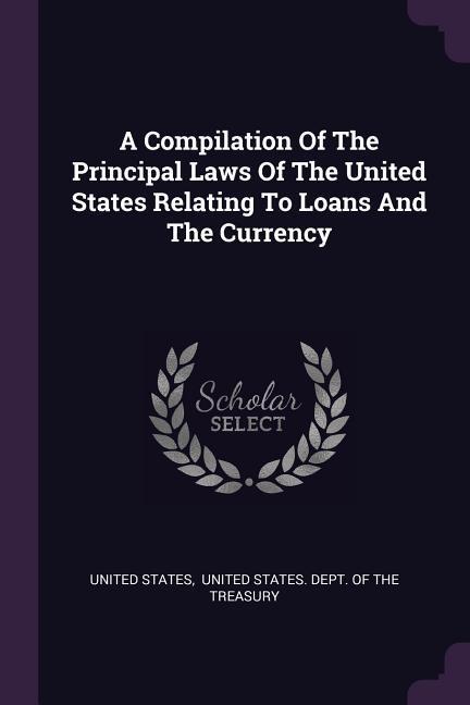 A Compilation Of The Principal Laws Of The United States Relating To Loans And The Currency