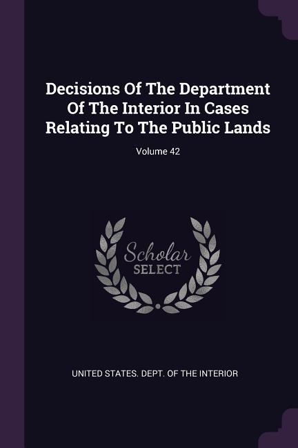 Decisions Of The Department Of The Interior In Cases Relating To The Public Lands; Volume 42