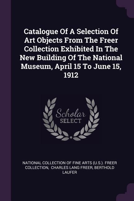 Catalogue Of A Selection Of Art Objects From The Freer Collection Exhibited In The New Building Of The National Museum April 15 To June 15 1912