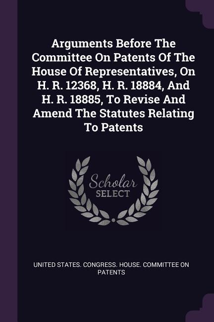 Arguments Before The Committee On Patents Of The House Of Representatives On H. R. 12368 H. R. 18884 And H. R. 18885 To Revise And Amend The Statutes Relating To Patents