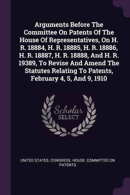 Arguments Before The Committee On Patents Of The House Of Representatives On H. R. 18884 H. R. 18885 H. R. 18886 H. R. 18887 H. R. 18888 And H. R. 19389 To Revise And Amend The Statutes Relating To Patents February 4 5 And 9 1910