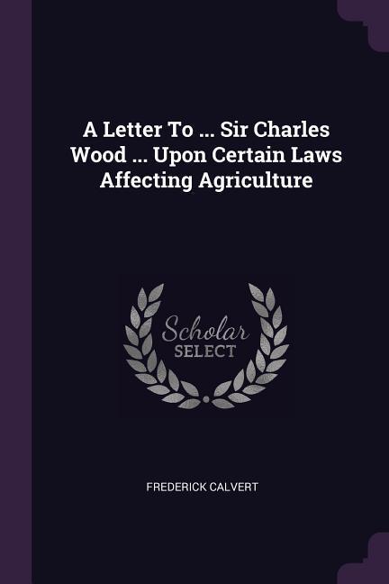 A Letter To ... Sir Charles Wood ... Upon Certain Laws Affecting Agriculture